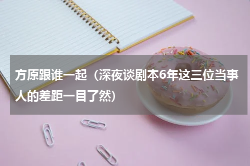 方原跟谁一起（深夜谈剧本6年这三位当事人的差距一目了然）
