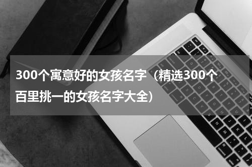 300个寓意好的女孩名字（精选300个百里挑一的女孩名字大全）