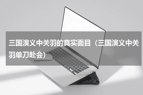 三国演义中关羽的真实面目（三国演义中关羽单刀赴会）