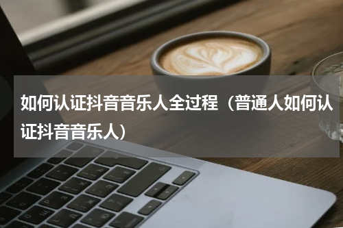 如何认证抖音音乐人全过程（普通人如何认证抖音音乐人）