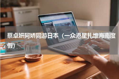 蔡卓妍阿娇同游日本（一众港星扎堆海南度假）