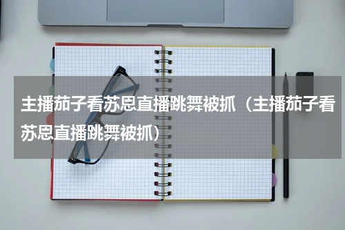 主播茄子看苏恩直播跳舞被抓（主播茄子看苏恩直播跳舞被抓）