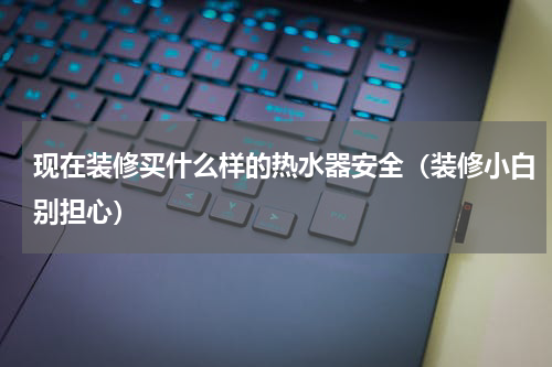 现在装修买什么样的热水器安全（装修小白别担心）