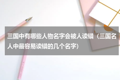 三国中有哪些人物名字会被人读错（三国名人中最容易读错的几个名字）