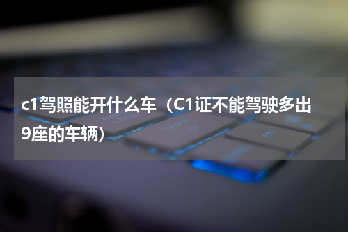 c1驾照能开什么车（C1证不能驾驶多出9座的车辆）