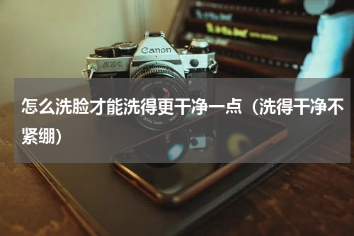 怎么洗脸才能洗得更干净一点（洗得干净不紧绷）