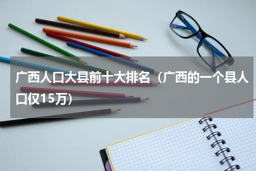 广西人口大县前十大排名（广西的一个县人口仅15万）