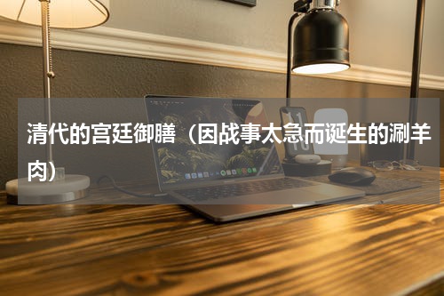 清代的宫廷御膳（因战事太急而诞生的涮羊肉）