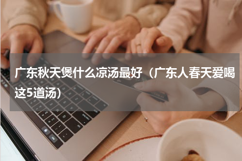 广东秋天煲什么凉汤最好（广东人春天爱喝这5道汤）