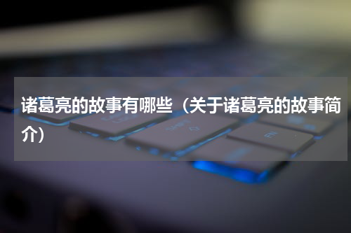 诸葛亮的故事有哪些（关于诸葛亮的故事简介）