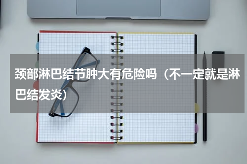 颈部淋巴结节肿大有危险吗（不一定就是淋巴结发炎）