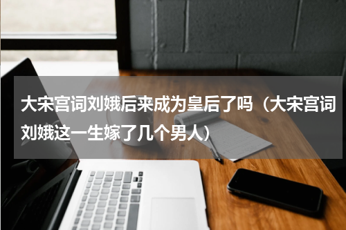 大宋宫词刘娥后来成为皇后了吗（大宋宫词刘娥这一生嫁了几个男人）