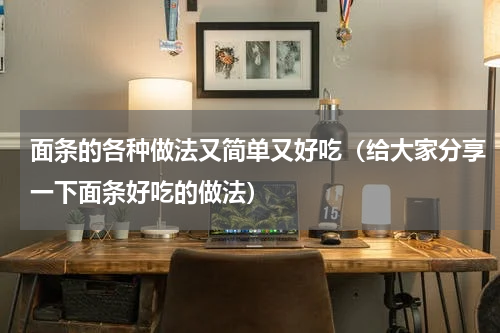 面条的各种做法又简单又好吃（给大家分享一下面条好吃的做法）