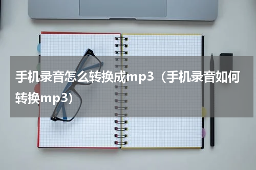 手机录音怎么转换成mp3（手机录音如何转换mp3）