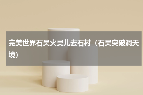 完美世界石昊火灵儿去石村（石昊突破洞天境）