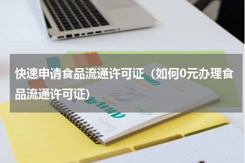 快速申请食品流通许可证（如何0元办理食品流通许可证）