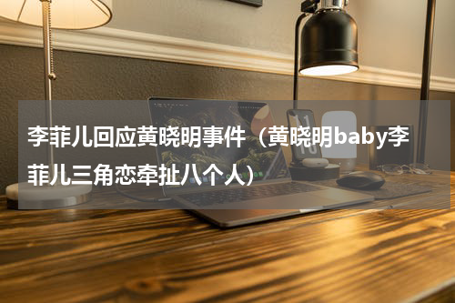 李菲儿回应黄晓明事件（黄晓明baby李菲儿三角恋牵扯八个人）