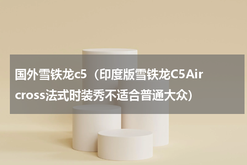 国外雪铁龙c5（印度版雪铁龙C5Aircross法式时装秀不适合普通大众）