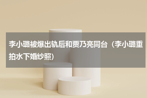 李小璐被爆出轨后和贾乃亮同台（李小璐重拍水下婚纱照）