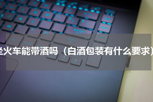坐火车能带酒吗（白酒包装有什么要求）