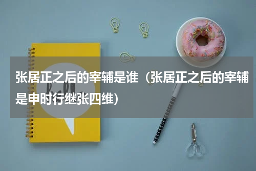 张居正之后的宰辅是谁（张居正之后的宰辅是申时行继张四维）