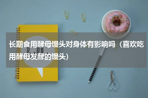 长期食用酵母馒头对身体有影响吗（喜欢吃用酵母发酵的馒头）