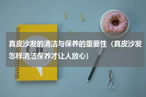 真皮沙发的清洁与保养的重要性（真皮沙发怎样清洁保养才让人放心）