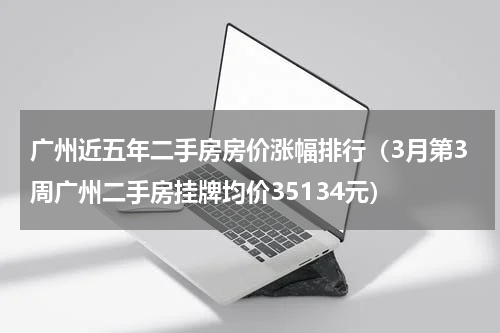 广州近五年二手房房价涨幅排行（3月第3周广州二手房挂牌均价35134元）