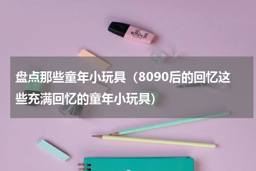 盘点那些童年小玩具（8090后的回忆这些充满回忆的童年小玩具）