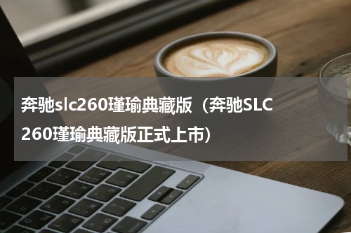 奔驰slc260瑾瑜典藏版（奔驰SLC260瑾瑜典藏版正式上市）
