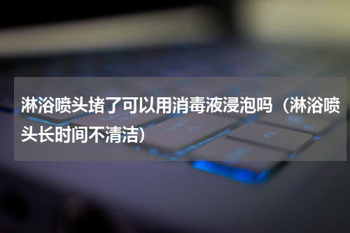 淋浴喷头堵了可以用消毒液浸泡吗（淋浴喷头长时间不清洁）