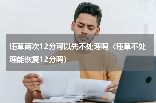 违章两次12分可以先不处理吗（违章不处理能恢复12分吗）