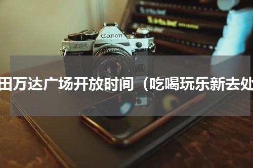 莆田万达广场开放时间（吃喝玩乐新去处）