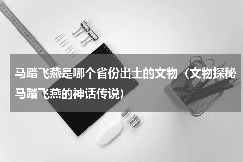 马踏飞燕是哪个省份出土的文物（文物探秘马踏飞燕的神话传说）