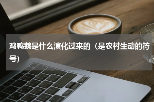 鸡鸭鹅是什么演化过来的（是农村生动的符号）