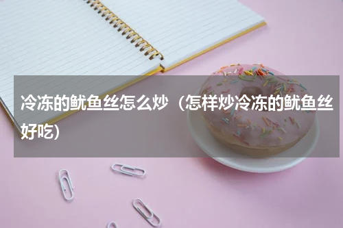 冷冻的鱿鱼丝怎么炒（怎样炒冷冻的鱿鱼丝好吃）