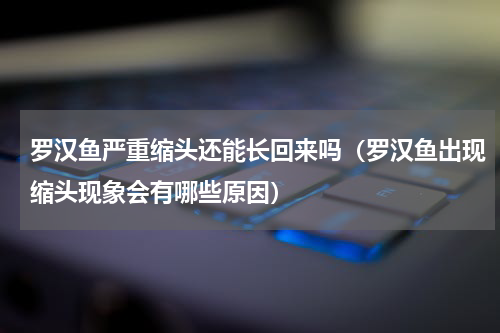 罗汉鱼严重缩头还能长回来吗（罗汉鱼出现缩头现象会有哪些原因）
