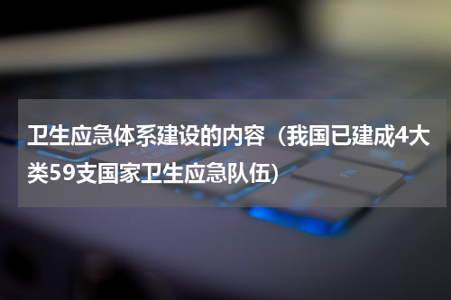 卫生应急体系建设的内容（我国已建成4大类59支国家卫生应急队伍）