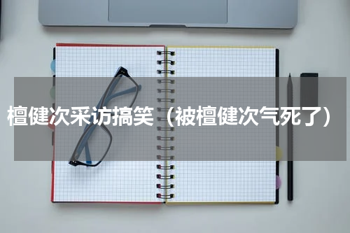 檀健次采访搞笑（被檀健次气死了）