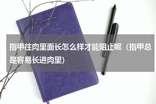 指甲往肉里面长怎么样才能阻止呢（指甲总是容易长进肉里）