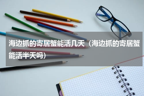 海边抓的寄居蟹能活几天（海边抓的寄居蟹能活半天吗）