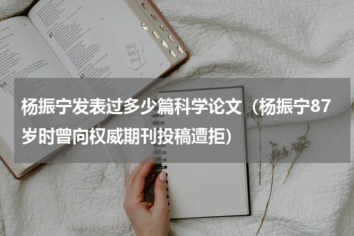 杨振宁发表过多少篇科学论文（杨振宁87岁时曾向权威期刊投稿遭拒）