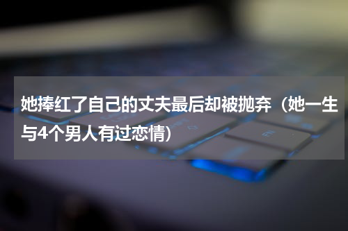 她捧红了自己的丈夫最后却被抛弃（她一生与4个男人有过恋情）