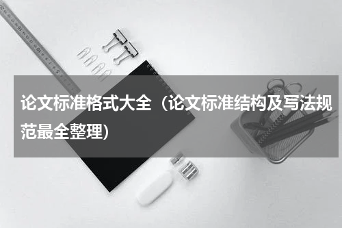 论文标准格式大全（论文标准结构及写法规范最全整理）