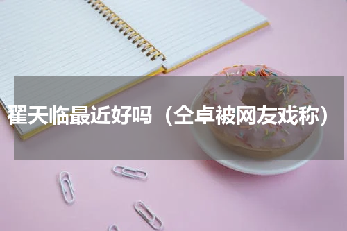 翟天临最近好吗（仝卓被网友戏称）