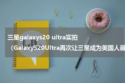 三星galaxys20 ultra实拍（GalaxyS20Ultra再次让三星成为美国人最喜欢的智能手机品牌）