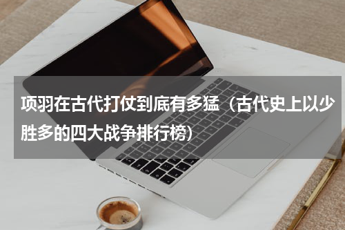 项羽在古代打仗到底有多猛（古代史上以少胜多的四大战争排行榜）