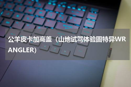 公羊皮卡加高盖（山地试驾体验固特异WRANGLER）