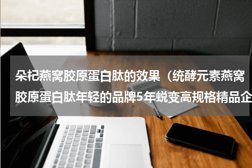 朵杞燕窝胶原蛋白肽的效果（统酵元素燕窝胶原蛋白肽年轻的品牌5年蜕变高规格精品企业）