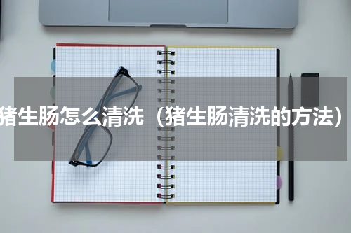 猪生肠怎么清洗（猪生肠清洗的方法）